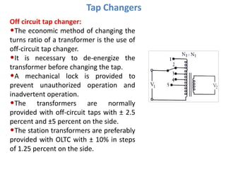 Tap Changers
Off circuit tap changer:
•The economic method of changing the
turns ratio of a transformer is the use of
off-circuit tap changer.
•It is necessary to de-energize the
transformer before changing the tap.
•A mechanical lock is provided to
prevent unauthorized operation and
inadvertent operation.
•The transformers are normally
provided with off-circuit taps with ± 2.5
percent and ±5 percent on the side.
•The station transformers are preferably
provided with OLTC with ± 10% in steps
of 1.25 percent on the side.
 