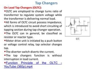 Tap Changers
On Load Tap Changers (OLTC):
•OLTC are employed to change turns ratio of
transformer to regulate system voltage while
the transformer is delivering normal load.
•All forms of OLTC circuit possess impedance,
which is introduced to avoid short circuiting of
tapping section during tap changer operation.
•The OLTC can in general, be classified as
resistor or reactor type.
•Motor drive unit is initiated by a push button
or voltage control relay, tap selector changes
tap.
•The diverter switch diverts the current.
•The tap changers function is without
interruption in load current.
•Function Principle of the OLTC -
YouTube (360p).mp4
 