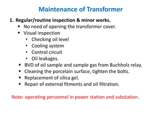Maintenance of Transformer
1. Regular/routine inspection & minor works.
 No need of opening the transformer cover.
 Visual inspection
• Checking oil level
• Cooling system
• Control circuit
• Oil leakages.
 BVD of oil sample and sample gas from Buchholz relay.
 Cleaning the porcelain surface, tighten the bolts.
 Replacement of silica gel.
 Repair of external fitments and oil filtration.
Note: operating personnel in power station and substation.
 
