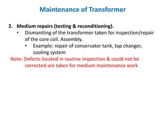 Maintenance of Transformer
2. Medium repairs (testing & reconditioning).
• Dismantling of the transformer taken for inspection/repair
of the core coil. Assembly.
• Example: repair of conservator tank, tap changer,
cooling system
Note: Defects located in routine inspection & could not be
corrected are taken for medium maintenance work
 