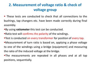 2. Measurement of voltage ratio & check of
voltage group
 These tests are conducted to check that all connections to the
bushings, tap changers etc. have been made correctly during final
assembly.
By using ratiometer this test can be conducted.
Ratio test will confirms the polarity of the windings.
Test is conducted on every transformer for position of every tap.
Measurement of turn ratio is based on, applying a phase voltage
to one of the windings using a bridge (equipment) and measuring
the ratio of the induced voltage at the bridge.
The measurements are repeated in all phases and at all tap
positions, sequentially.
 