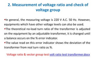 2. Measurement of voltage ratio and check of
voltage group
In general, the measuring voltage is 220 V A.C. 50 Hz. However,
equipments which have other voltage levels can also be used.
The theoretical no-load turn ratio of the transformer is adjusted
on the equipment by an adjustable transformer, it is changed until
a balance occurs on the % error indicator.
The value read on this error indicator shows the deviation of the
transformer from real turn ratio as %.
Voltage ratio & vector group test:volt ratio test transformer.docx
 