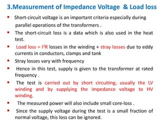 3.Measurement of Impedance Voltage & Load loss
 Short-circuit voltage is an important criteria especially during
parallel operations of the transformers .
 The short-circuit loss is a data which is also used in the heat
test.
 Load loss = I2R losses in the winding + stray losses due to eddy
currents in conductors, clamps and tank
 Stray losses vary with frequency
 Hence in this test, supply is given to the transformer at rated
frequency .
 The test is carried out by short circuiting, usually the LV
winding and by supplying the impedance voltage to HV
winding.
 The measured power will also include small core-loss .
 Since the supply voltage during the test is a small fraction of
normal voltage, this loss can be ignored.
 