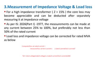 3.Measurement of Impedance Voltage & Load loss
 For a high impedance transformer ( Z > 15% ) the core loss may
become appreciable and can be deducted after separately
measuring it at impedance voltage
 As per IS: 2026(Part I) -1977, the measurements can be made at
any current between 25% to 100%, but preferably not less than
50% of the rated current
 Load loss and impedance voltage can be corrected for rated MVA
as below
 