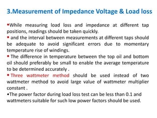 3.Measurement of Impedance Voltage & Load loss
While measuring load loss and impedance at different tap
positions, readings should be taken quickly.
 and the interval between measurements at different taps should
be adequate to avoid significant errors due to momentary
temperature rise of windings.
 The difference in temperature between the top oil and bottom
oil should preferably be small to enable the average temperature
to be determined accurately .
 Three wattmeter method should be used instead of two
wattmeter method to avoid large value of wattmeter multiplier
constant .
•The power factor during load loss test can be less than 0.1 and
wattmeters suitable for such low power factors should be used.
 