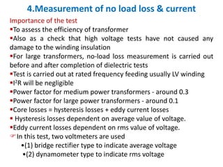 4.Measurement of no load loss & current
Importance of the test
To assess the efficiency of transformer
Also as a check that high voltage tests have not caused any
damage to the winding insulation
For large transformers, no-load loss measurement is carried out
before and after completion of dielectric tests
Test is carried out at rated frequency feeding usually LV winding
I2R will be negligible
Power factor for medium power transformers - around 0.3
Power factor for large power transformers - around 0.1
Core losses = hysteresis losses + eddy current losses
 Hysteresis losses dependent on average value of voltage.
Eddy current losses dependent on rms value of voltage.
In this test, two voltmeters are used
•(1) bridge rectifier type to indicate average voltage
•(2) dynamometer type to indicate rms voltage
 