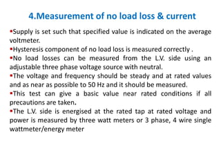 4.Measurement of no load loss & current
Supply is set such that specified value is indicated on the average
voltmeter.
Hysteresis component of no load loss is measured correctly .
No load losses can be measured from the L.V. side using an
adjustable three phase voltage source with neutral.
The voltage and frequency should be steady and at rated values
and as near as possible to 50 Hz and it should be measured.
This test can give a basic value near rated conditions if all
precautions are taken.
The L.V. side is energised at the rated tap at rated voltage and
power is measured by three watt meters or 3 phase, 4 wire single
wattmeter/energy meter
 