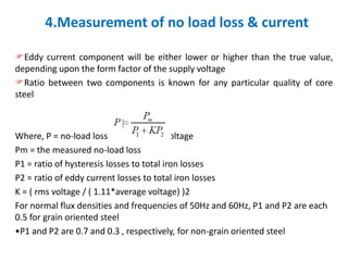 4.Measurement of no load loss & current
Eddy current component will be either lower or higher than the true value,
depending upon the form factor of the supply voltage
Ratio between two components is known for any particular quality of core
steel
Where, P = no-load loss for sinusoidal voltage
Pm = the measured no-load loss
P1 = ratio of hysteresis losses to total iron losses
P2 = ratio of eddy current losses to total iron losses
K = ( rms voltage / ( 1.11*average voltage) )2
For normal flux densities and frequencies of 50Hz and 60Hz, P1 and P2 are each
0.5 for grain oriented steel
•P1 and P2 are 0.7 and 0.3 , respectively, for non-grain oriented steel
 