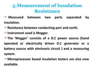 5.Measurement of Insulation
Resistance
 Measured between two parts separated by
insulation.
Resistance between conducting part and earth.
Instrument used is Megger.
The ‘Megger’ consists of a D.C power source (hand
operated or electrically driven D.C generator or a
battery source with electronic circuit ) and a measuring
system.
Microprocessor based insulation testers are also now
available.
 