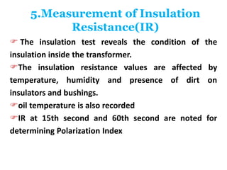 5.Measurement of Insulation
Resistance(IR)
 The insulation test reveals the condition of the
insulation inside the transformer.
The insulation resistance values are affected by
temperature, humidity and presence of dirt on
insulators and bushings.
oil temperature is also recorded
IR at 15th second and 60th second are noted for
determining Polarization Index
 