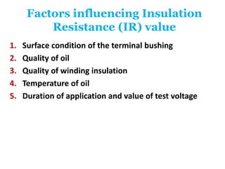 Factors influencing Insulation
Resistance (IR) value
1. Surface condition of the terminal bushing
2. Quality of oil
3. Quality of winding insulation
4. Temperature of oil
5. Duration of application and value of test voltage
 