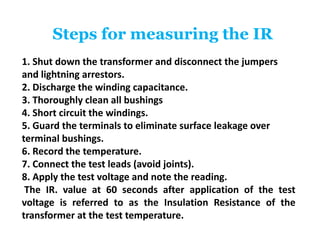 Steps for measuring the IR
1. Shut down the transformer and disconnect the jumpers
and lightning arrestors.
2. Discharge the winding capacitance.
3. Thoroughly clean all bushings
4. Short circuit the windings.
5. Guard the terminals to eliminate surface leakage over
terminal bushings.
6. Record the temperature.
7. Connect the test leads (avoid joints).
8. Apply the test voltage and note the reading.
The IR. value at 60 seconds after application of the test
voltage is referred to as the Insulation Resistance of the
transformer at the test temperature.
 