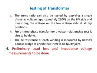 Testing of Transformer
g. The turns ratio can also be tested by applying a single
phase ac voltage (approximately 230V) on the HV side and
measuring the voltage on the low voltage side at all tap
positions.
h. For a three phase transformer a vector relationship test is
also to be done.
i. The dc resistance of each winding is measured by Kelvin’s
double bridge to check that there is no faulty joint.
4. Preliminary Load loss and Impedance voltage
measurements to be done.
 