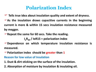 Polarization Index
 Tells true idea about insulation quality and extent of dryness.
As the insulation draws capacitive currents in the beginning
current is more & within 15 secs insulation resistance measured
by megger.
Repeat the same for 60 secs. Take the reading.
IoR60 / IoR15 = polarization index
Dependence on which temperature insulation resistance is
measured.
Polarization index should be greater than 1
Reason for low value of Insulation
1. Dust & dirt sticking on the surface of the insulation.
2. Absorption of moisture by insulation & insulating oil.
 
