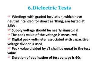6.Dielectric Tests
 Windings with graded insulation, which have
neutral intended for direct earthing, are tested at
38kV
 Supply voltage should be nearly sinusoidal
The peak value of the voltage is measured
 Digital peak voltmeter associated with capacitive
voltage divider is used
 Peak value divided by √2 shall be equal to the test
value
 Duration of application of test voltage is 60s
 