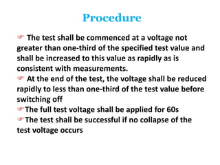 Procedure
 The test shall be commenced at a voltage not
greater than one-third of the specified test value and
shall be increased to this value as rapidly as is
consistent with measurements.
 At the end of the test, the voltage shall be reduced
rapidly to less than one-third of the test value before
switching off
The full test voltage shall be applied for 60s
The test shall be successful if no collapse of the
test voltage occurs
 