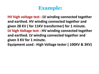 Example:
HV high voltage test : LV winding connected together
and earthed. HV winding connected together and
given 28 KV ( for 11KV transformer) for 1 minute.
LV high Voltage test : HV winding connected together
and earthed. LV winding connected together and
given 3 KV for 1 minute.
Equipment used : High Voltage tester ( 100KV & 3KV)
 