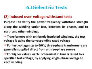 6.Dielectric Tests
(2) Induced over-voltage withstand test:
Purpose : to verify the power frequency withstand strength
along the winding under test, between its phases, and to
earth and other windings
Transformers with uniformly insulated windings, the test
voltage is twice the corresponding rated voltage
For test voltages up to 66kV, three-phase transformers are
generally supplied direct from a three-phase source
For higher values, each HV terminal in turn is raised to a
specified test voltage, by applying single-phase voltage to
each winding
 