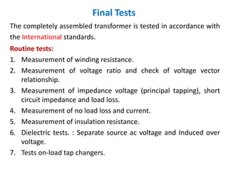 Final Tests
The completely assembled transformer is tested in accordance with
the International standards.
Routine tests:
1. Measurement of winding resistance.
2. Measurement of voltage ratio and check of voltage vector
relationship.
3. Measurement of impedance voltage (principal tapping), short
circuit impedance and load loss.
4. Measurement of no load loss and current.
5. Measurement of insulation resistance.
6. Dielectric tests. : Separate source ac voltage and Induced over
voltage.
7. Tests on-load tap changers.
 