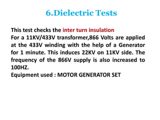 6.Dielectric Tests
This test checks the inter turn insulation
For a 11KV/433V transformer,866 Volts are applied
at the 433V winding with the help of a Generator
for 1 minute. This induces 22KV on 11KV side. The
frequency of the 866V supply is also increased to
100HZ.
Equipment used : MOTOR GENERATOR SET
 