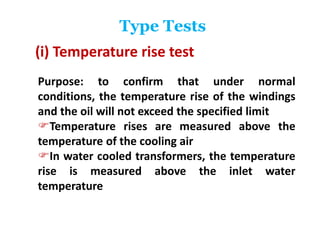 Type Tests
(i) Temperature rise test
Purpose: to confirm that under normal
conditions, the temperature rise of the windings
and the oil will not exceed the specified limit
Temperature rises are measured above the
temperature of the cooling air
In water cooled transformers, the temperature
rise is measured above the inlet water
temperature
 
