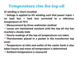Temperature rise for top oil
LV winding is short circuited
Voltage is applied to HV winding such that power input =
no load loss + load loss corrected to a reference
temperature of 75oC
Measurement by three wattmeter method
Losses are maintained constant until the top oil rise has
reached a steady state
Hourly readings of the top oil temperatures are taken
Thermometer placed in a pocket in the transformer top
cover
Temperature at inlet and outlet of the cooler bank is also
taken hourly and mean oil temperature is determined
Ambient temperature is measured
 