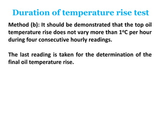 Duration of temperature rise test
Method (b): It should be demonstrated that the top oil
temperature rise does not vary more than 1oC per hour
during four consecutive hourly readings.
The last reading is taken for the determination of the
final oil temperature rise.
 