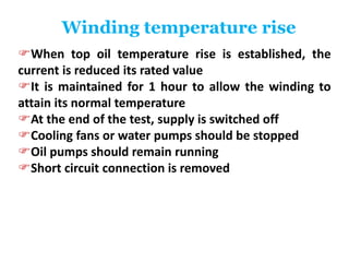 Winding temperature rise
When top oil temperature rise is established, the
current is reduced its rated value
It is maintained for 1 hour to allow the winding to
attain its normal temperature
At the end of the test, supply is switched off
Cooling fans or water pumps should be stopped
Oil pumps should remain running
Short circuit connection is removed
 