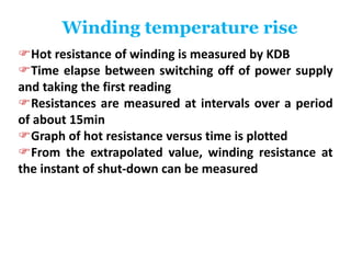 Winding temperature rise
Hot resistance of winding is measured by KDB
Time elapse between switching off of power supply
and taking the first reading
Resistances are measured at intervals over a period
of about 15min
Graph of hot resistance versus time is plotted
From the extrapolated value, winding resistance at
the instant of shut-down can be measured
 