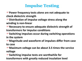 Impulse Testing
Power frequency tests alone are not adequate to
check dielectric strength
Distribution of impulse voltage stress along the
winding is non-linear
Necessary to ensure adequate dielectric strength of
transformers for impulse conditions
Switching impulses occur during switching operations
in the system
Magnitude and waveform of impulses differ from case
to case
Maximum voltage can be about 3.5 times the service
voltage
Switching impulse tests are worthwhile for
transformers with greatly reduced insulation level
 