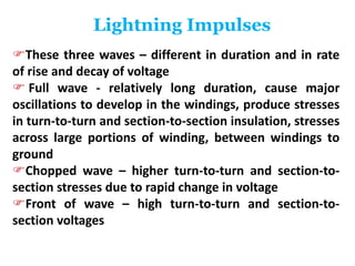 Lightning Impulses
These three waves – different in duration and in rate
of rise and decay of voltage
 Full wave - relatively long duration, cause major
oscillations to develop in the windings, produce stresses
in turn-to-turn and section-to-section insulation, stresses
across large portions of winding, between windings to
ground
Chopped wave – higher turn-to-turn and section-to-
section stresses due to rapid change in voltage
Front of wave – high turn-to-turn and section-to-
section voltages
 
