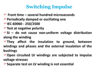 Switching Impulse
 Front time – several hundred microseconds
Periodically damped or oscillating one
IEC-60060 - 250/2500
Test at negative polarity
SI – do not cause non-uniform voltage distribution
along the winding
They affect the insulation to ground, between
windings and phases and the external insulation of the
bushings
Open circuited LV windings are subjected to impulse
voltage stresses
Separate test on LV winding is not essential
 