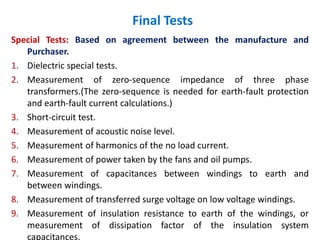 Final Tests
Special Tests: Based on agreement between the manufacture and
Purchaser.
1. Dielectric special tests.
2. Measurement of zero-sequence impedance of three phase
transformers.(The zero-sequence is needed for earth-fault protection
and earth-fault current calculations.)
3. Short-circuit test.
4. Measurement of acoustic noise level.
5. Measurement of harmonics of the no load current.
6. Measurement of power taken by the fans and oil pumps.
7. Measurement of capacitances between windings to earth and
between windings.
8. Measurement of transferred surge voltage on low voltage windings.
9. Measurement of insulation resistance to earth of the windings, or
measurement of dissipation factor of the insulation system
capacitances.
 