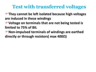 Test with transferred voltages
They cannot be left isolated because high voltages
are induced in these windings
Voltage on terminals that are not being tested is
limited to 75% of BIL
Non-impulsed terminals of windings are earthed
directly or through resistors( max 400Ω)
 
