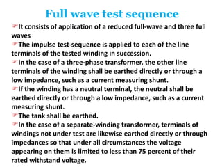 Full wave test sequence
It consists of application of a reduced full-wave and three full
waves
The impulse test-sequence is applied to each of the line
terminals of the tested winding in succession.
In the case of a three-phase transformer, the other line
terminals of the winding shall be earthed directly or through a
low impedance, such as a current measuring shunt.
If the winding has a neutral terminal, the neutral shall be
earthed directly or through a low impedance, such as a current
measuring shunt.
The tank shall be earthed.
In the case of a separate-winding transformer, terminals of
windings not under test are likewise earthed directly or through
impedances so that under all circumstances the voltage
appearing on them is limited to less than 75 percent of their
rated withstand voltage.
 
