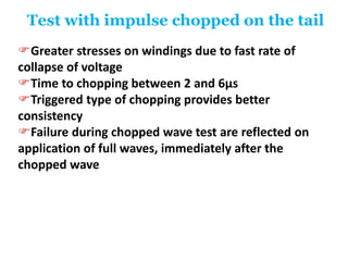 Test with impulse chopped on the tail
Greater stresses on windings due to fast rate of
collapse of voltage
Time to chopping between 2 and 6μs
Triggered type of chopping provides better
consistency
Failure during chopped wave test are reflected on
application of full waves, immediately after the
chopped wave
 