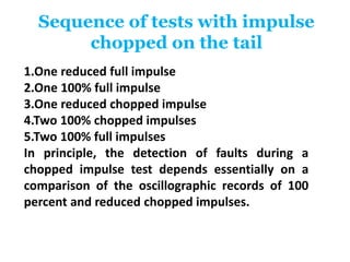 Sequence of tests with impulse
chopped on the tail
1.One reduced full impulse
2.One 100% full impulse
3.One reduced chopped impulse
4.Two 100% chopped impulses
5.Two 100% full impulses
In principle, the detection of faults during a
chopped impulse test depends essentially on a
comparison of the oscillographic records of 100
percent and reduced chopped impulses.
 