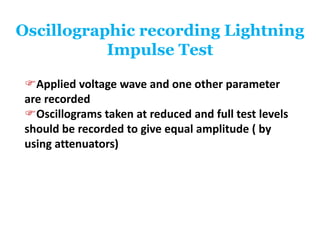Oscillographic recording Lightning
Impulse Test
Applied voltage wave and one other parameter
are recorded
Oscillograms taken at reduced and full test levels
should be recorded to give equal amplitude ( by
using attenuators)
 