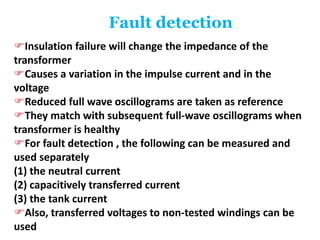 Fault detection
Insulation failure will change the impedance of the
transformer
Causes a variation in the impulse current and in the
voltage
Reduced full wave oscillograms are taken as reference
They match with subsequent full-wave oscillograms when
transformer is healthy
For fault detection , the following can be measured and
used separately
(1) the neutral current
(2) capacitively transferred current
(3) the tank current
Also, transferred voltages to non-tested windings can be
used
 