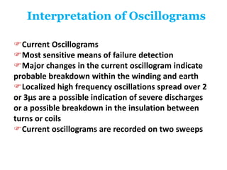Interpretation of Oscillograms
Current Oscillograms
Most sensitive means of failure detection
Major changes in the current oscillogram indicate
probable breakdown within the winding and earth
Localized high frequency oscillations spread over 2
or 3μs are a possible indication of severe discharges
or a possible breakdown in the insulation between
turns or coils
Current oscillograms are recorded on two sweeps
 