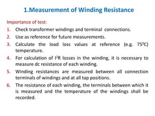 1.Measurement of Winding Resistance
Importance of test:
1. Check transformer windings and terminal connections.
2. Use as reference for future measurements.
3. Calculate the load loss values at reference (e.g. 750C)
temperature.
4. For calculation of I2R losses in the winding, it is necessary to
measure dc resistance of each winding.
5. Winding resistances are measured between all connection
terminals of windings and at all tap positions.
6. The resistance of each winding, the terminals between which it
is measured and the temperature of the windings shall be
recorded.
 