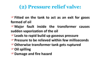 (2) Pressure relief valve:
Fitted on the tank to act as an exit for gases
formed of oil
Major fault inside the transformer causes
sudden vaporization of the oil
Leads to rapid build up gaseous pressure
Pressure to be relieved within few milliseconds
Otherwise transformer tank gets ruptured
Oil spilling
Damage and fire hazard
 