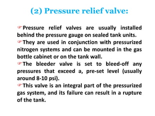 (2) Pressure relief valve:
Pressure relief valves are usually installed
behind the pressure gauge on sealed tank units.
They are used in conjunction with pressurized
nitrogen systems and can be mounted in the gas
bottle cabinet or on the tank wall.
The bleeder valve is set to bleed-off any
pressures that exceed a, pre-set level (usually
around 8-10 psi).
This valve is an integral part of the pressurized
gas system, and its failure can result in a rupture
of the tank.
 