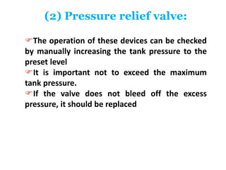 (2) Pressure relief valve:
The operation of these devices can be checked
by manually increasing the tank pressure to the
preset level
It is important not to exceed the maximum
tank pressure.
If the valve does not bleed off the excess
pressure, it should be replaced
 