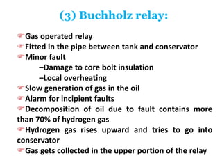 (3) Buchholz relay:
Gas operated relay
Fitted in the pipe between tank and conservator
Minor fault
–Damage to core bolt insulation
–Local overheating
Slow generation of gas in the oil
Alarm for incipient faults
Decomposition of oil due to fault contains more
than 70% of hydrogen gas
Hydrogen gas rises upward and tries to go into
conservator
Gas gets collected in the upper portion of the relay
 