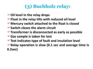 (3) Buchholz relay:
Oil level in the relay drops
Float in the relay tilts with reduced oil level
Mercury switch attached to the float is closed
Switch closes the alarm circuit
Transformer is disconnected as early as possible
Gas sample is taken for test
Test indicates type of fault and insulation level
Relay operation is slow (0.1 sec and average time is
0.2sec)
 