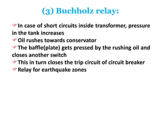 (3) Buchholz relay:
In case of short circuits inside transformer, pressure
in the tank increases
Oil rushes towards conservator
The baffle(plate) gets pressed by the rushing oil and
closes another switch
This in turn closes the trip circuit of circuit breaker
Relay for earthquake zones
 