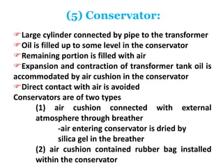 (5) Conservator:
Large cylinder connected by pipe to the transformer
Oil is filled up to some level in the conservator
Remaining portion is filled with air
Expansion and contraction of transformer tank oil is
accommodated by air cushion in the conservator
Direct contact with air is avoided
Conservators are of two types
(1) air cushion connected with external
atmosphere through breather
-air entering conservator is dried by
silica gel in the breather
(2) air cushion contained rubber bag installed
within the conservator
 