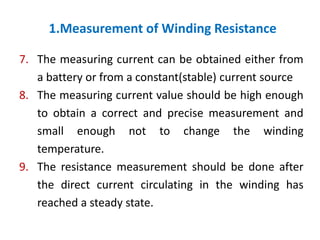 1.Measurement of Winding Resistance
7. The measuring current can be obtained either from
a battery or from a constant(stable) current source
8. The measuring current value should be high enough
to obtain a correct and precise measurement and
small enough not to change the winding
temperature.
9. The resistance measurement should be done after
the direct current circulating in the winding has
reached a steady state.
 