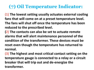 (7) Oil Temperature Indicator:
(1) The lowest setting usually actuates external cooling
fans that will come on at a preset temperature level.
The fans will shut off once the temperature has been
reduced to the prescribed level.
(2) The contacts can also be set to actuate remote
alarms that will alert maintenance personnel of the
condition of the transformer. These devices must be
reset even though the temperature has returned to
normal.
(3) The highest and most critical contact setting on the
temperature gauge is connected to a relay or a circuit
breaker that will trip out and de-energize the
transformer.
 